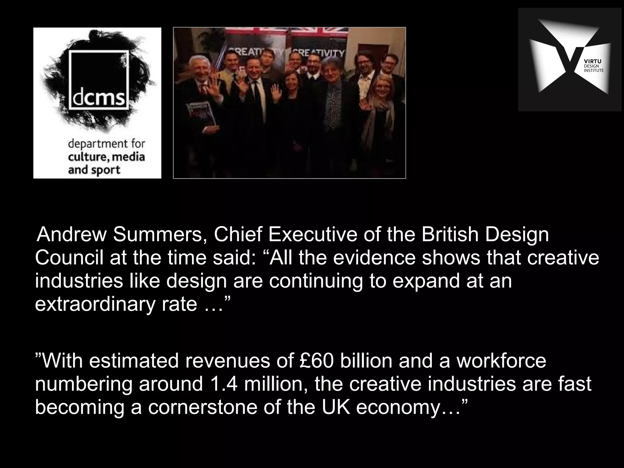 Andrew Summers, Chief Executive of the British Design
Council at the time said: “All the evidence shows that creative
industries like design are continuing to expand at an
extraordinary rate …”
”With estimated revenues of £60 billion and a workforce
numbering around 1.4 million, the creative industries are fast
becoming a cornerstone of the UK economy…”
 