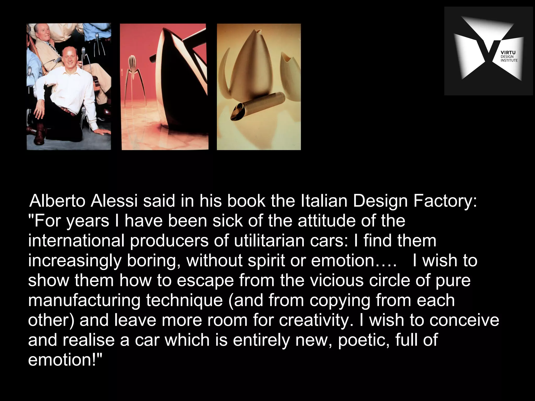 Alberto Alessi said in his book the Italian Design Factory:
"For years I have been sick of the attitude of the
international producers of utilitarian cars: I find them
increasingly boring, without spirit or emotion…. I wish to
show them how to escape from the vicious circle of pure
manufacturing technique (and from copying from each
other) and leave more room for creativity. I wish to conceive
and realise a car which is entirely new, poetic, full of
emotion!"
 