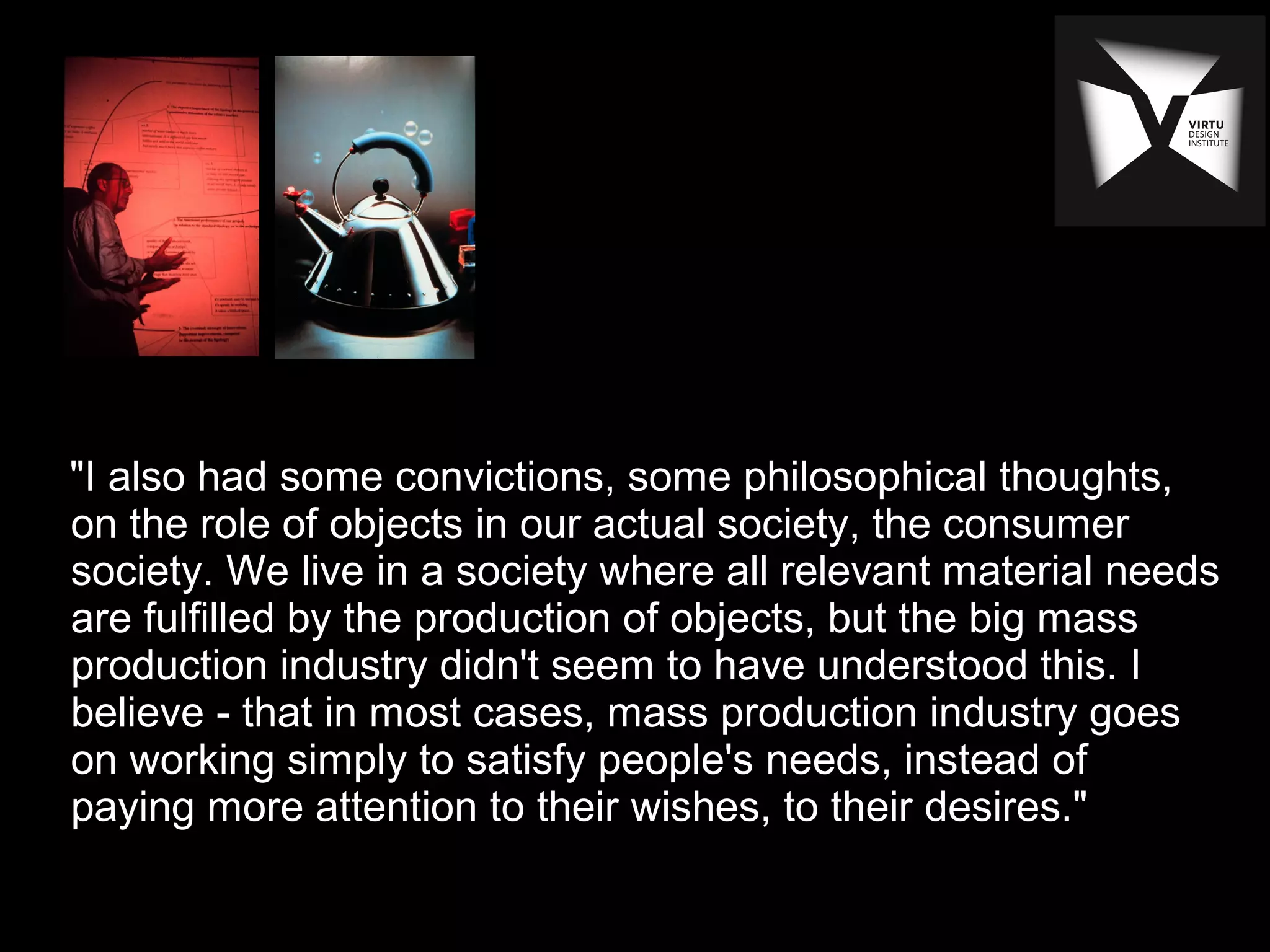 "I also had some convictions, some philosophical thoughts,
on the role of objects in our actual society, the consumer
society. We live in a society where all relevant material needs
are fulfilled by the production of objects, but the big mass
production industry didn't seem to have understood this. I
believe - that in most cases, mass production industry goes
on working simply to satisfy people's needs, instead of
paying more attention to their wishes, to their desires."
 