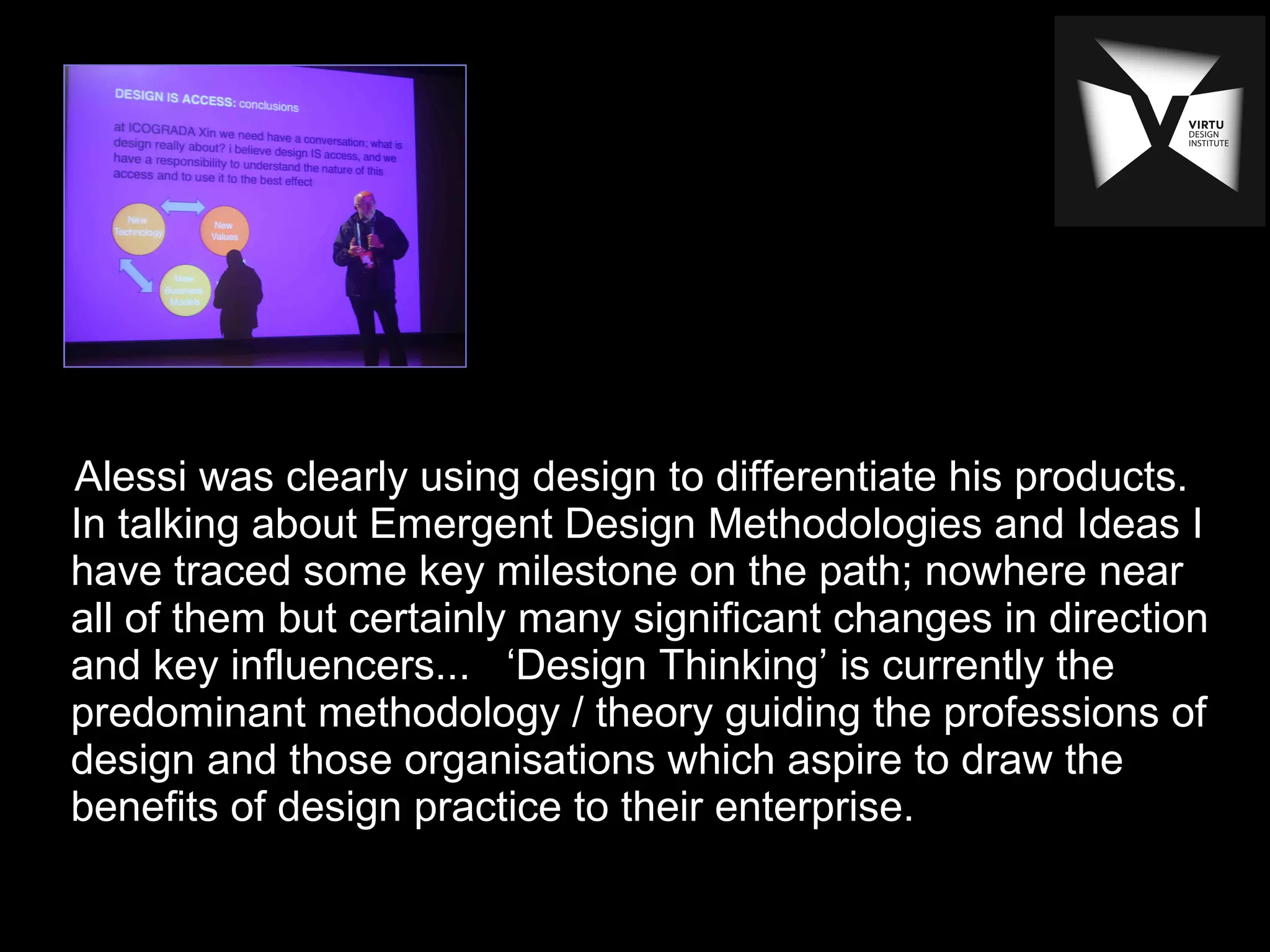Alessi was clearly using design to differentiate his products.
In talking about Emergent Design Methodologies and Ideas I
have traced some key milestone on the path; nowhere near
all of them but certainly many significant changes in direction
and key influencers... ‘Design Thinking’ is currently the
predominant methodology / theory guiding the professions of
design and those organisations which aspire to draw the
benefits of design practice to their enterprise.
 