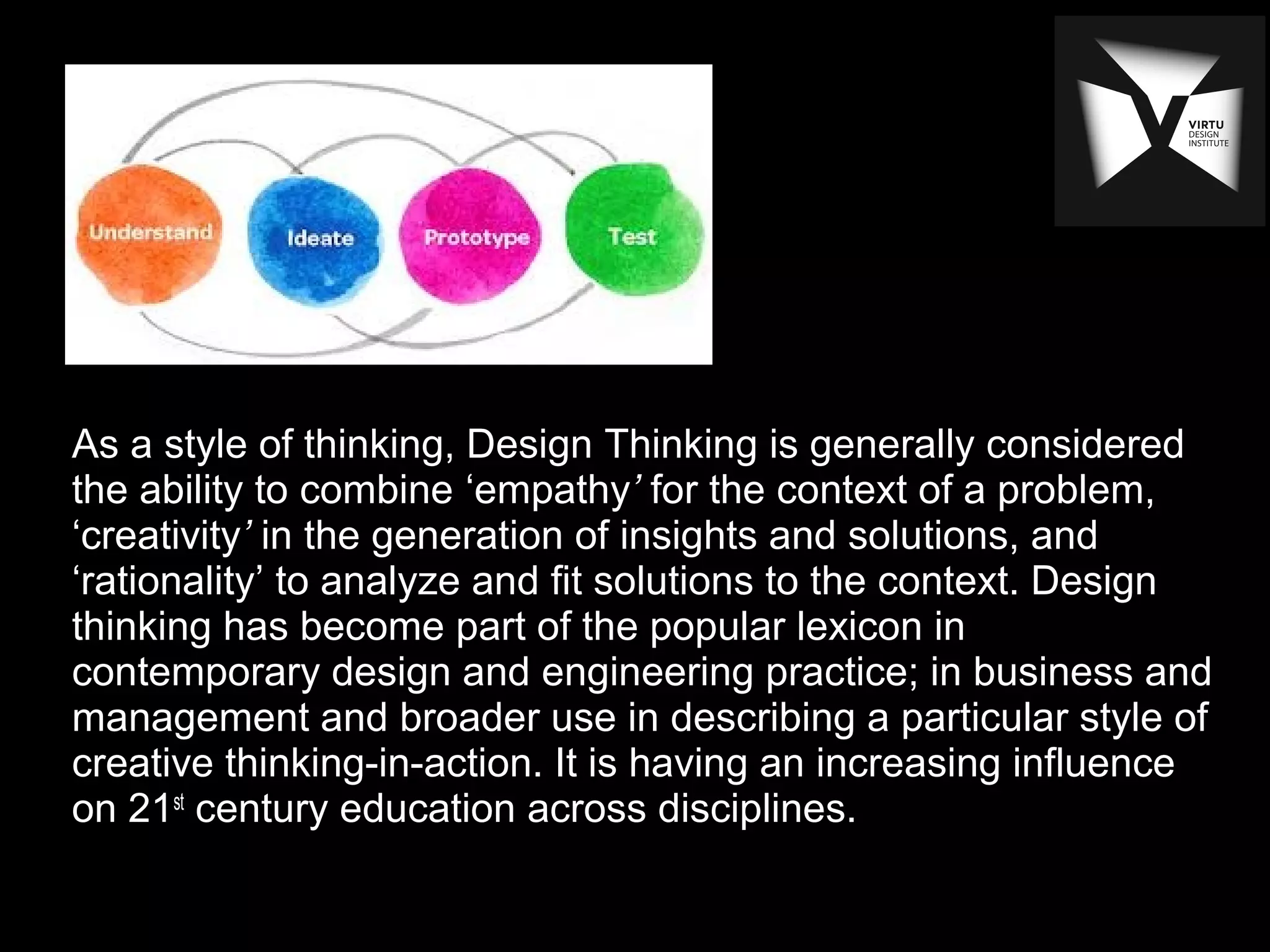 As a style of thinking, Design Thinking is generally considered
the ability to combine ‘empathy’ for the context of a problem,
‘creativity’ in the generation of insights and solutions, and
‘rationality’ to analyze and fit solutions to the context. Design
thinking has become part of the popular lexicon in
contemporary design and engineering practice; in business and
management and broader use in describing a particular style of
creative thinking-in-action. It is having an increasing influence
on 21st
century education across disciplines.
 