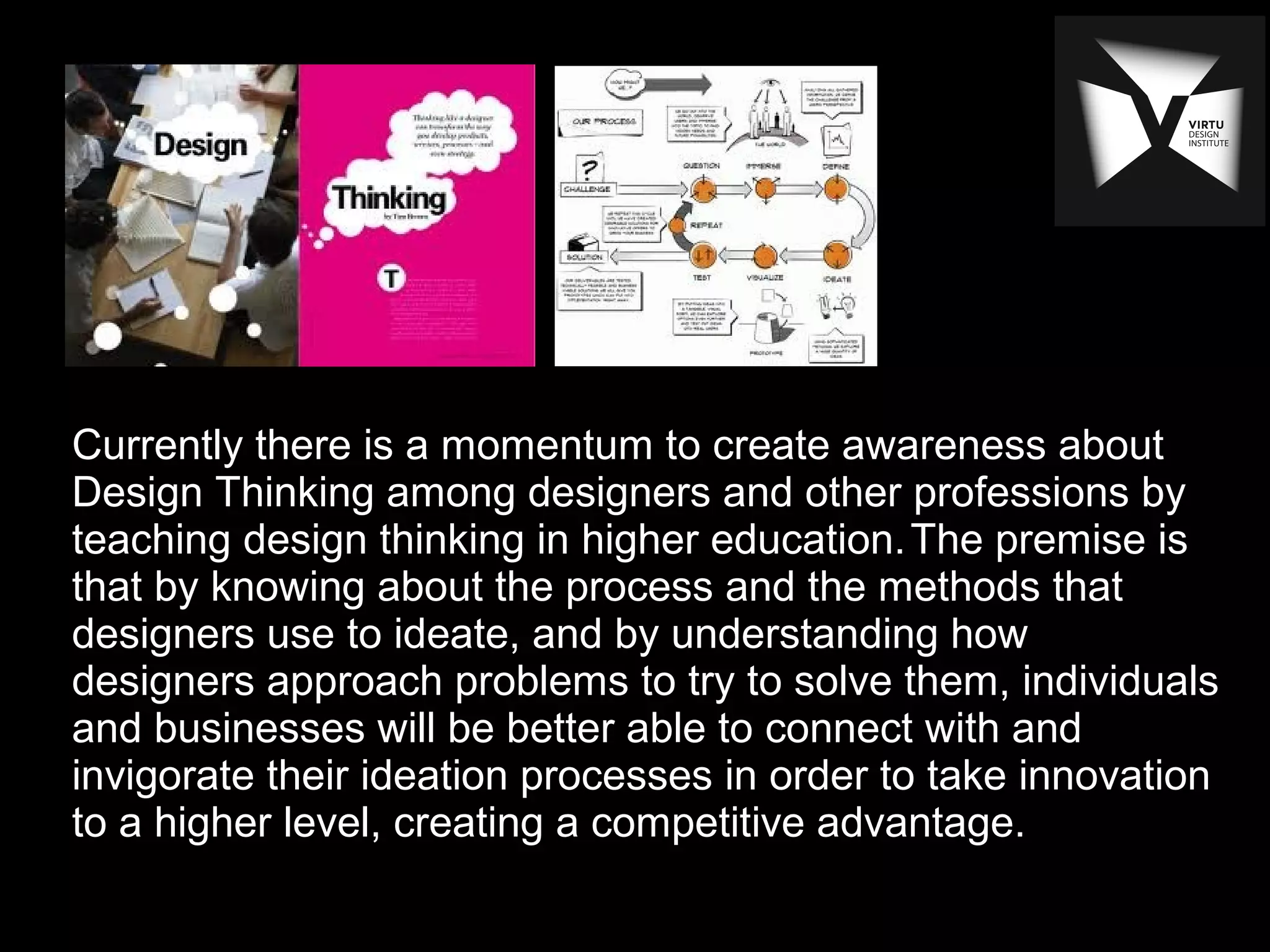 Currently there is a momentum to create awareness about
Design Thinking among designers and other professions by
teaching design thinking in higher education.The premise is
that by knowing about the process and the methods that
designers use to ideate, and by understanding how
designers approach problems to try to solve them, individuals
and businesses will be better able to connect with and
invigorate their ideation processes in order to take innovation
to a higher level, creating a competitive advantage.
 