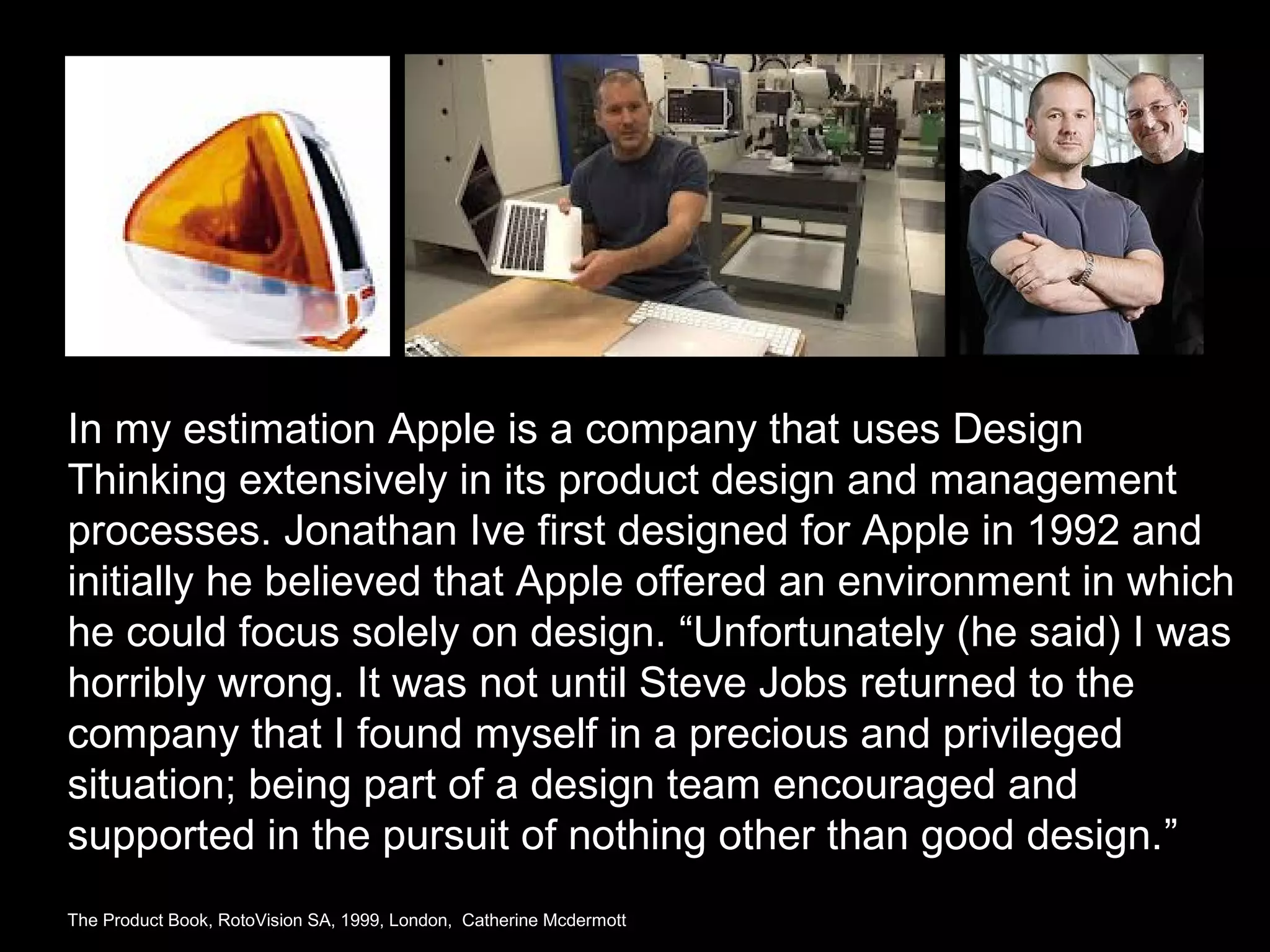 In my estimation Apple is a company that uses Design
Thinking extensively in its product design and management
processes. Jonathan Ive first designed for Apple in 1992 and
initially he believed that Apple offered an environment in which
he could focus solely on design. “Unfortunately (he said) I was
horribly wrong. It was not until Steve Jobs returned to the
company that I found myself in a precious and privileged
situation; being part of a design team encouraged and
supported in the pursuit of nothing other than good design.”
The Product Book, RotoVision SA, 1999, London, Catherine Mcdermott
 