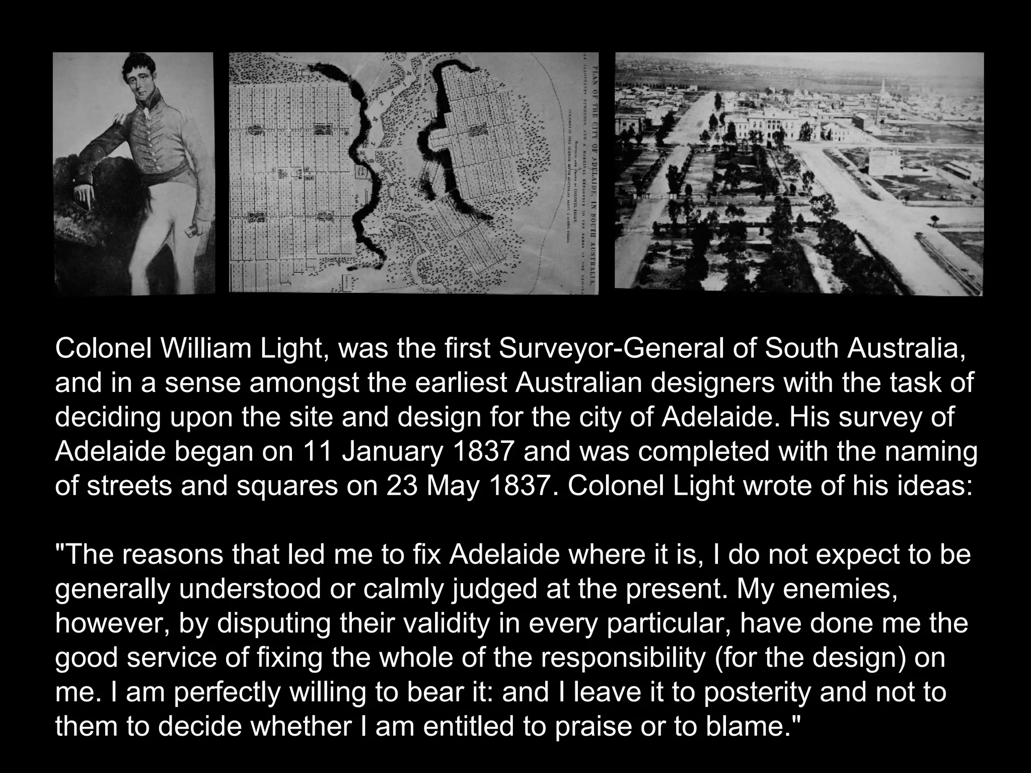 Colonel William Light, was the first Surveyor-General of South Australia,
and in a sense amongst the earliest Australian designers with the task of
deciding upon the site and design for the city of Adelaide. His survey of
Adelaide began on 11 January 1837 and was completed with the naming
of streets and squares on 23 May 1837. Colonel Light wrote of his ideas:
"The reasons that led me to fix Adelaide where it is, I do not expect to be
generally understood or calmly judged at the present. My enemies,
however, by disputing their validity in every particular, have done me the
good service of fixing the whole of the responsibility (for the design) on
me. I am perfectly willing to bear it: and I leave it to posterity and not to
them to decide whether I am entitled to praise or to blame."
 