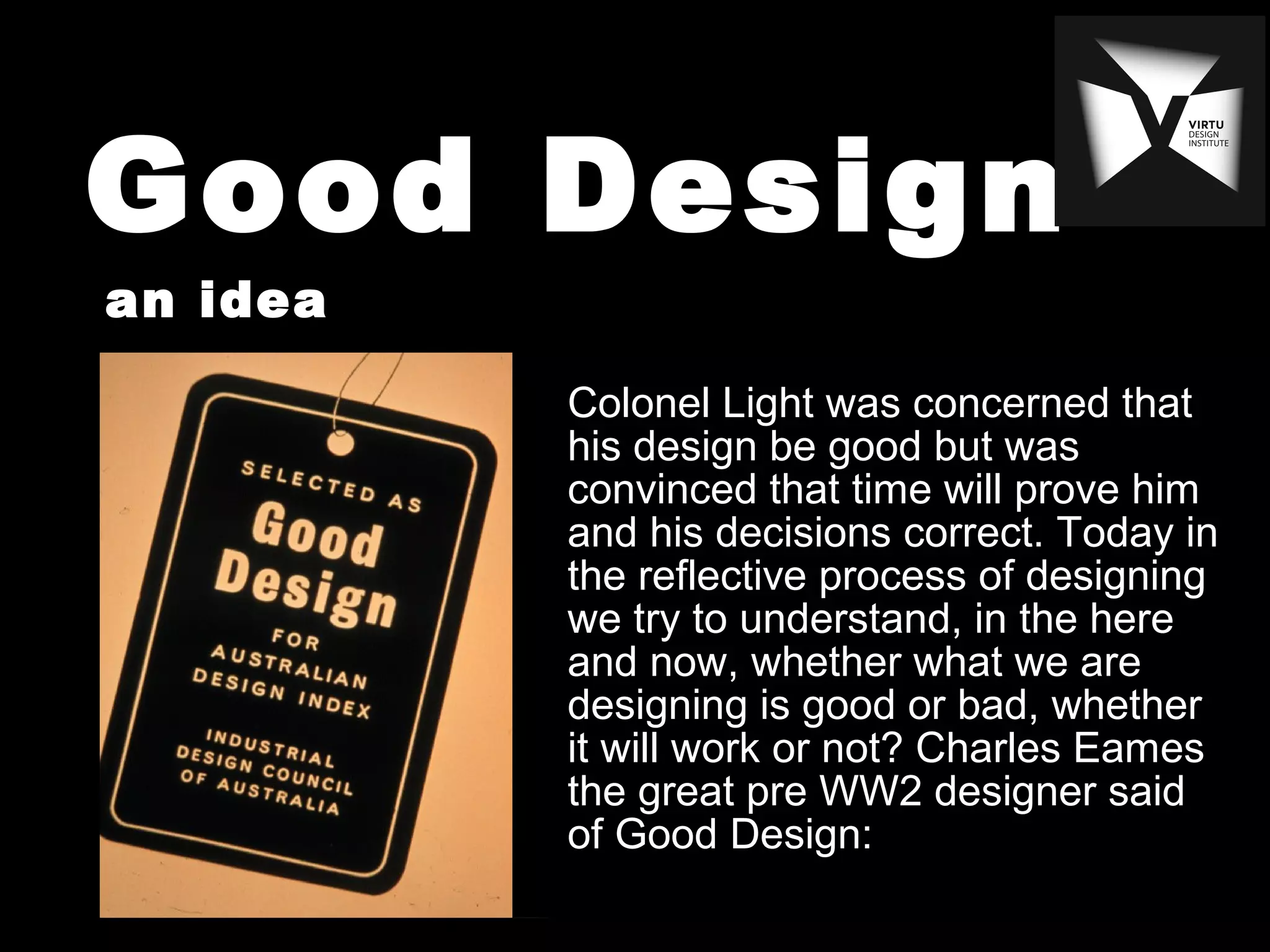Good Design
an idea
Colonel Light was concerned that
his design be good but was
convinced that time will prove him
and his decisions correct. Today in
the reflective process of designing
we try to understand, in the here
and now, whether what we are
designing is good or bad, whether
it will work or not? Charles Eames
the great pre WW2 designer said
of Good Design:
 