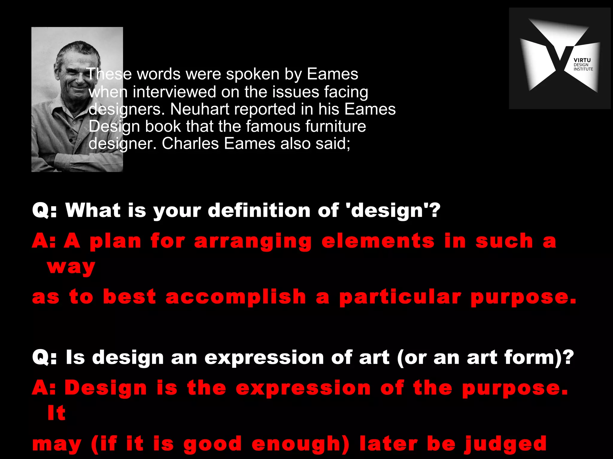 These words were spoken by Eames
when interviewed on the issues facing
designers. Neuhart reported in his Eames
Design book that the famous furniture
designer. Charles Eames also said;
Q: What is your definition of 'design'?
A: A plan for arranging elements in such a
way
as to best accomplish a particular purpose.
Q: Is design an expression of art (or an art form)?
A: Design is the expression of the purpose.
It
may (if it is good enough) later be judged
 