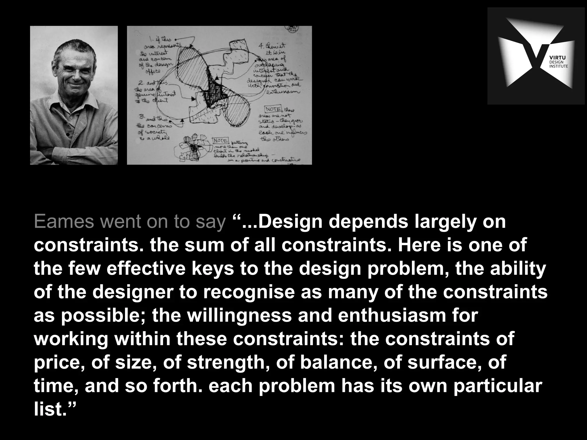 Eames went on to say “...Design depends largely on
constraints. the sum of all constraints. Here is one of
the few effective keys to the design problem, the ability
of the designer to recognise as many of the constraints
as possible; the willingness and enthusiasm for
working within these constraints: the constraints of
price, of size, of strength, of balance, of surface, of
time, and so forth. each problem has its own particular
list.”
 