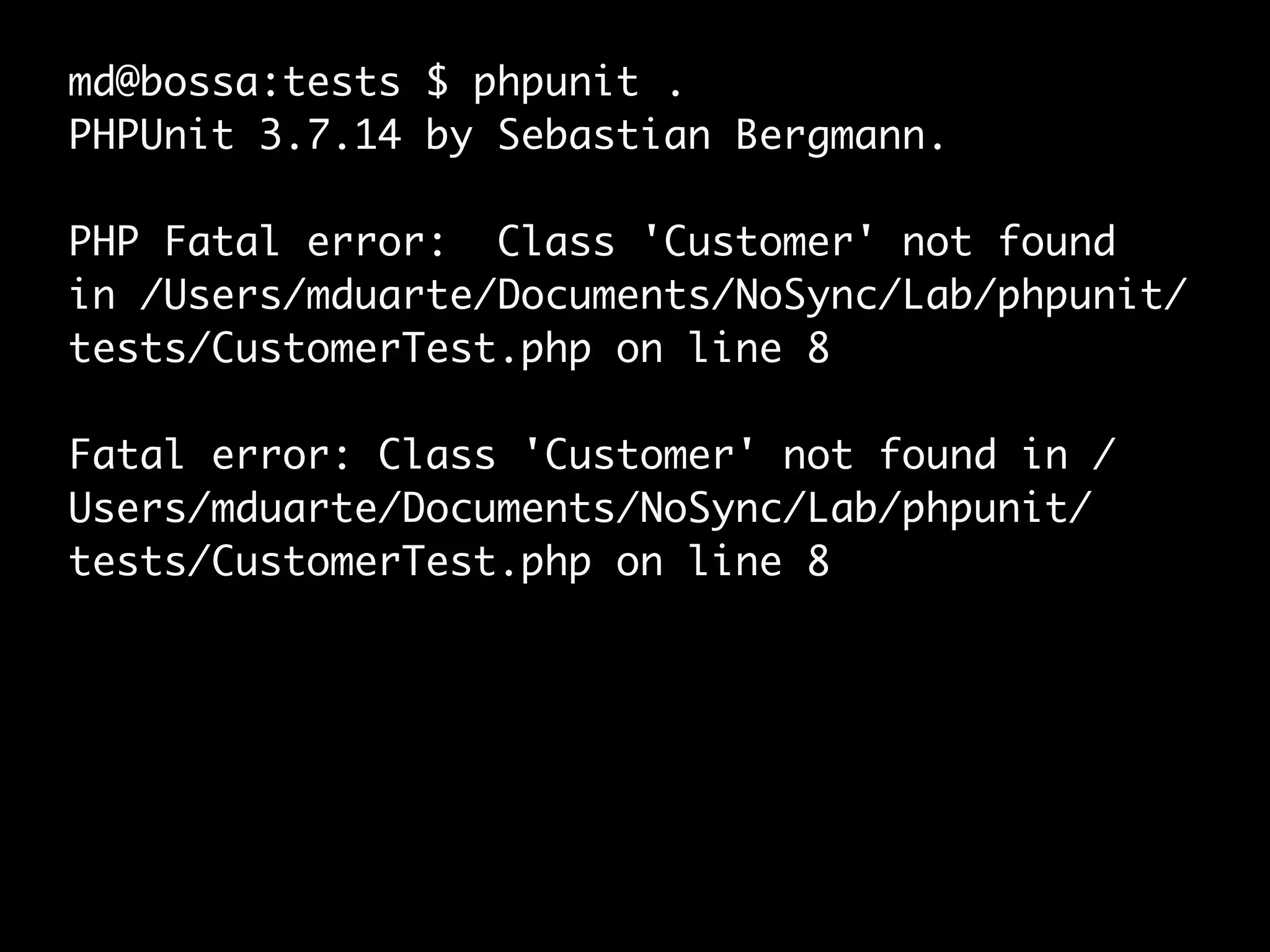 md@bossa:tests $ phpunit .
PHPUnit 3.7.14 by Sebastian Bergmann.
PHP Fatal error: Class 'Customer' not found
in /Users/mduarte/Documents/NoSync/Lab/phpunit/
tests/CustomerTest.php on line 8
Fatal error: Class 'Customer' not found in /
Users/mduarte/Documents/NoSync/Lab/phpunit/
tests/CustomerTest.php on line 8
 