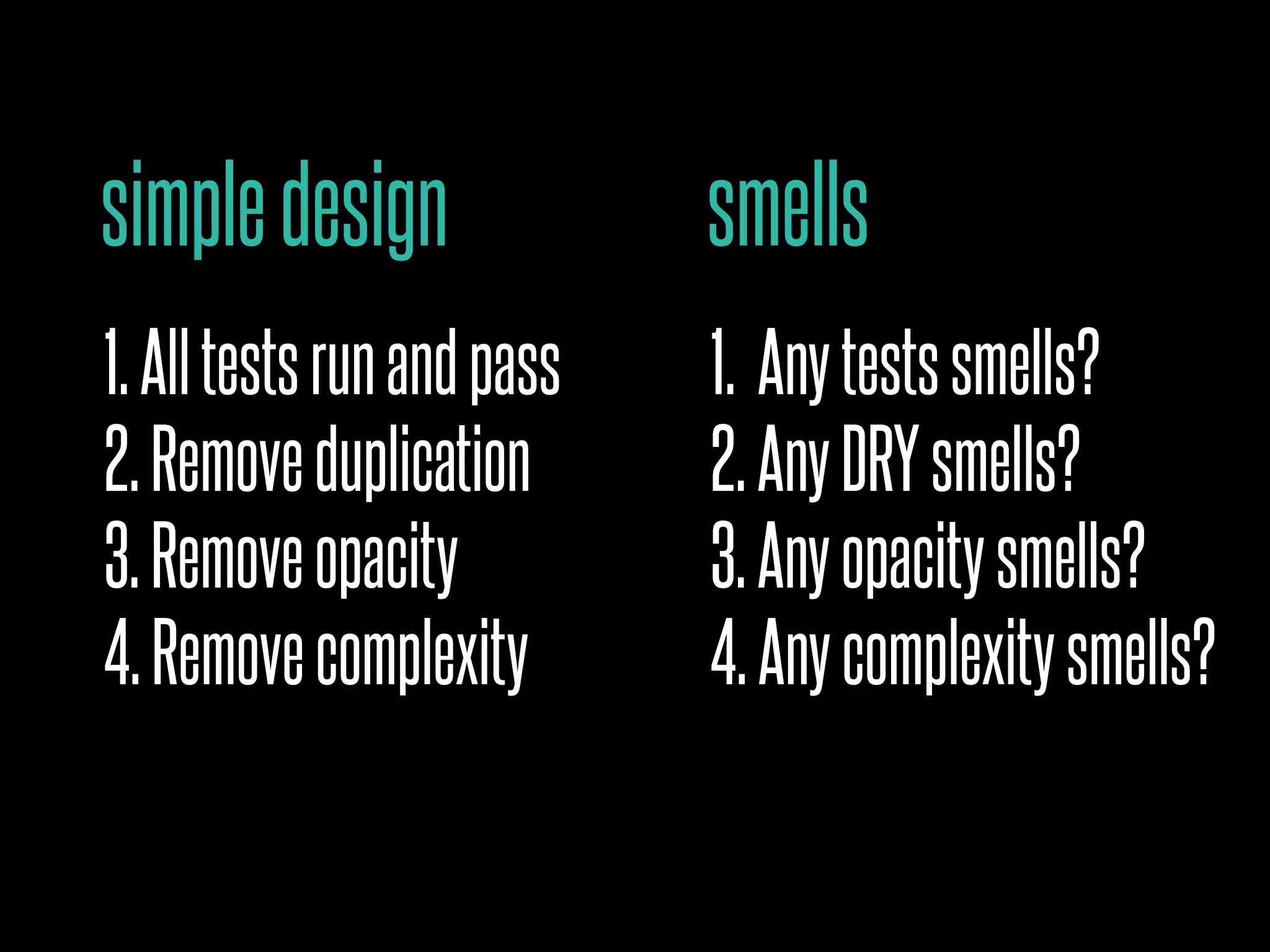 simpledesign
1.Alltestsrunandpass
2.Removeduplication
3.Removeopacity
4.Removecomplexity
smells
1. Anytestssmells?
2.AnyDRYsmells?
3.Anyopacitysmells?
4.Anycomplexitysmells?
 