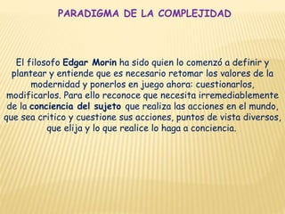 PARADIGMA DE LA COMPLEJIDAD
El filosofo Edgar Morin ha sido quien lo comenzó a definir y
plantear y entiende que es necesario retomar los valores de la
modernidad y ponerlos en juego ahora: cuestionarlos,
modificarlos. Para ello reconoce que necesita irremediablemente
de la conciencia del sujeto que realiza las acciones en el mundo,
que sea critico y cuestione sus acciones, puntos de vista diversos,
que elija y lo que realice lo haga a conciencia.
 
