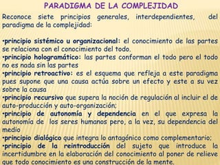 PARADIGMA DE LA COMPLEJIDAD
Reconoce siete principios generales, interdependientes, del
paradigma de la complejidad:
•principio sistémico u organizacional: el conocimiento de las partes
se relaciona con el conocimiento del todo.
•principio hologramático: las partes conforman el todo pero el todo
no es nada sin las partes
•principio retroactivo: es el esquema que refleja a este paradigma
pues supone que una causa actúa sobre un efecto y este a su vez
sobre la causa
•principio recursivo que supera la noción de regulación al incluir el de
auto-producción y auto-organización;
•principio de autonomía y dependencia en el que expresa la
autonomía de los seres humanos pero, a la vez, su dependencia del
medio
•principio dialógico que integra lo antagónico como complementario;
•principio de la reintroducción del sujeto que introduce la
incertidumbre en la elaboración del conocimiento al poner de relieve
que todo conocimiento es una construcción de la mente.
 