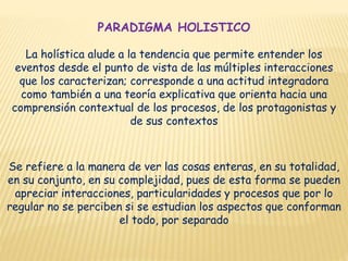 PARADIGMA HOLISTICO
La holística alude a la tendencia que permite entender los
eventos desde el punto de vista de las múltiples interacciones
que los caracterizan; corresponde a una actitud integradora
como también a una teoría explicativa que orienta hacia una
comprensión contextual de los procesos, de los protagonistas y
de sus contextos
Se refiere a la manera de ver las cosas enteras, en su totalidad,
en su conjunto, en su complejidad, pues de esta forma se pueden
apreciar interacciones, particularidades y procesos que por lo
regular no se perciben si se estudian los aspectos que conforman
el todo, por separado
 