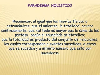 PARADIGMA HOLISTICO
Reconocer, al igual que las teorías físicas y
astronómicas, que el universo, la totalidad, ocurre
continuamente; que «el todo es mayor que la suma de las
partes», según el enunciado aristotélico;
que la totalidad es producto del conjunto de relaciones,
las cuales corresponden a eventos sucedidos, a otros
que se suceden y a infinito número que está por
sucederse
 