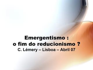 Emergentismo : o fim do reducionismo ? C. Lémery – Lisboa – Abril 07 