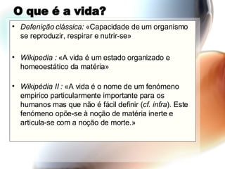 O que é a vida? Defenição clássica:  «Capacidade de um organismo se reproduzir, respirar e nutrir-se»  Wikipedia :  «A vida é um estado organizado e homeoestático da matéria» Wikipédia II :  «A vida é o nome de um fenómeno empirico particularmente importante para os humanos mas que não é fácil definir ( cf. infra ). Este fenómeno opõe-se à noção de matéria inerte e articula-se com a noção de morte.» 