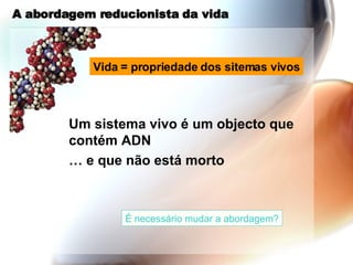 A abordagem reducionista da vida Um sistema vivo é um objecto que contém ADN …  e que não está morto Vida = propriedade dos sitemas vivos É necessário mudar a abordagem? 