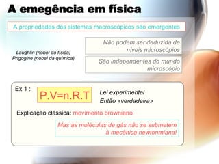 A emegência em física A propriedades dos sistemas macroscópicos são emergentes Não podem ser deduzida de níveis microscópios São independentes do mundo microscópio Ex 1 : P.V=n.R.T Explicação clássica:  movimento   browniano Mas as moléculas de gás não se submetem à mecânica newtonmiana! Lei experimental Então «verdadeira» Laughlin (nobel da física) Prigogine (nobel da química) 