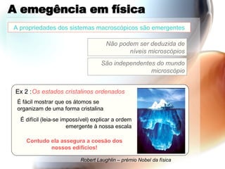 A emegência em física Ex 2 : Os estados cristalinos ordenados É fácil mostrar que os átomos se organizam de uma forma cristalina É difícil (leia-se impossível) explicar a ordem emergente à nossa escala Contudo ela assegura a coesão dos nossos edificios! Robert Laughlin – prémio Nobel da física A propriedades dos sistemas macroscópicos são emergentes Não podem ser deduzida de níveis microscópios São independentes do mundo microscópio 