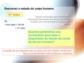 Descrever o estado do corpo humano Quantos parâmetros são necessários para fazer o diagnóstico do estado de saúde de um ser humano? 10 31  bytes Espaço necessário para armazenar a informação da posição dos átomos de um ser humano com uma precisão do tamanho do átomo Rq : 1 disco rigido = 100 GB = 10 11   bytes A saúde de um indivíduo não se deduz do seu estado «molecular». Mas de propriedades macroscópicas colectivas. 