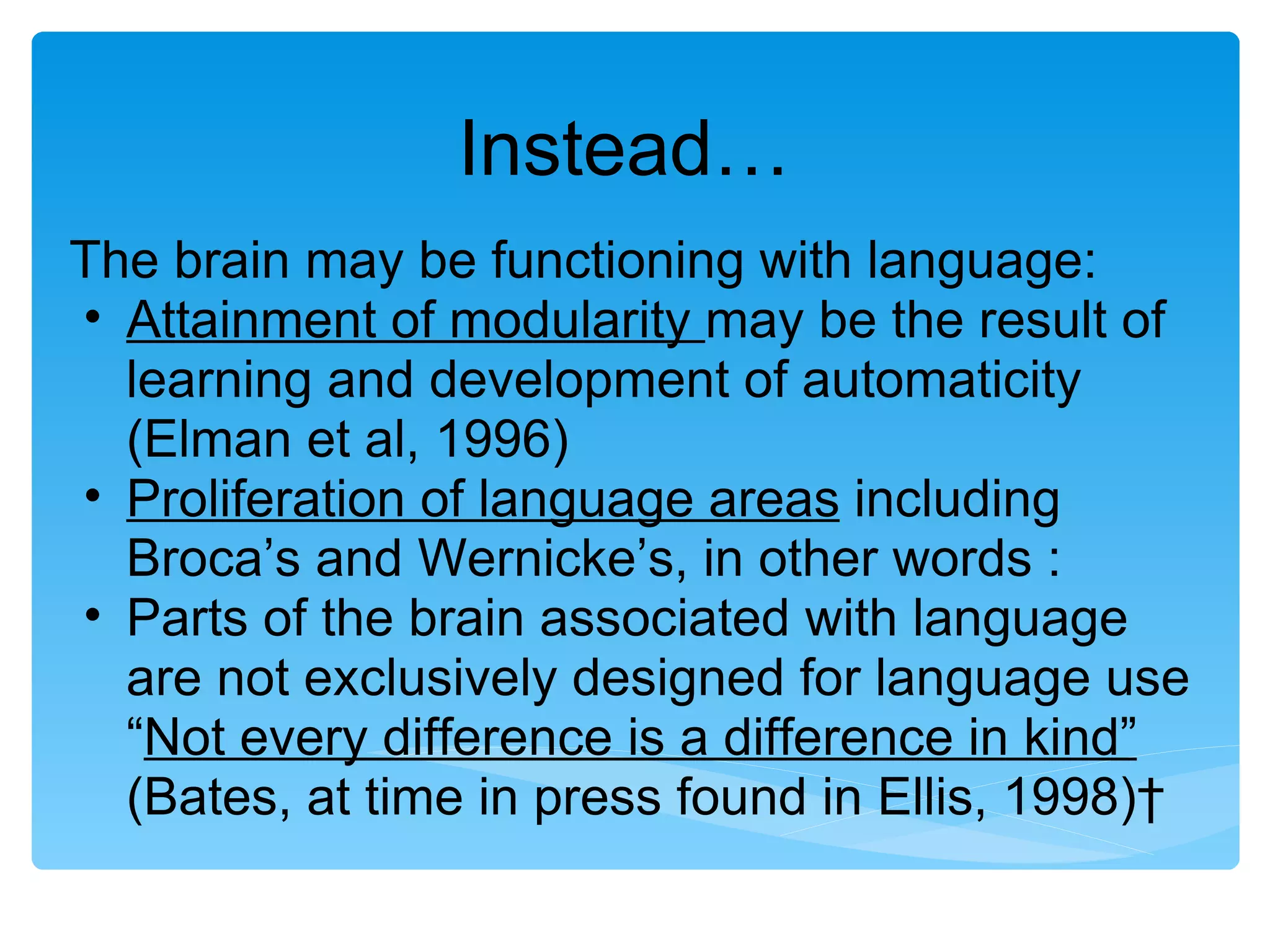 Instead…
The brain may be functioning with language:
• Attainment of modularity may be the result of
  learning and development of automaticity
  (Elman et al, 1996)
• Proliferation of language areas including
  Broca’s and Wernicke’s, in other words :
• Parts of the brain associated with language
  are not exclusively designed for language use
  “Not every difference is a difference in kind”
  (Bates, at time in press found in Ellis, 1998) 
 