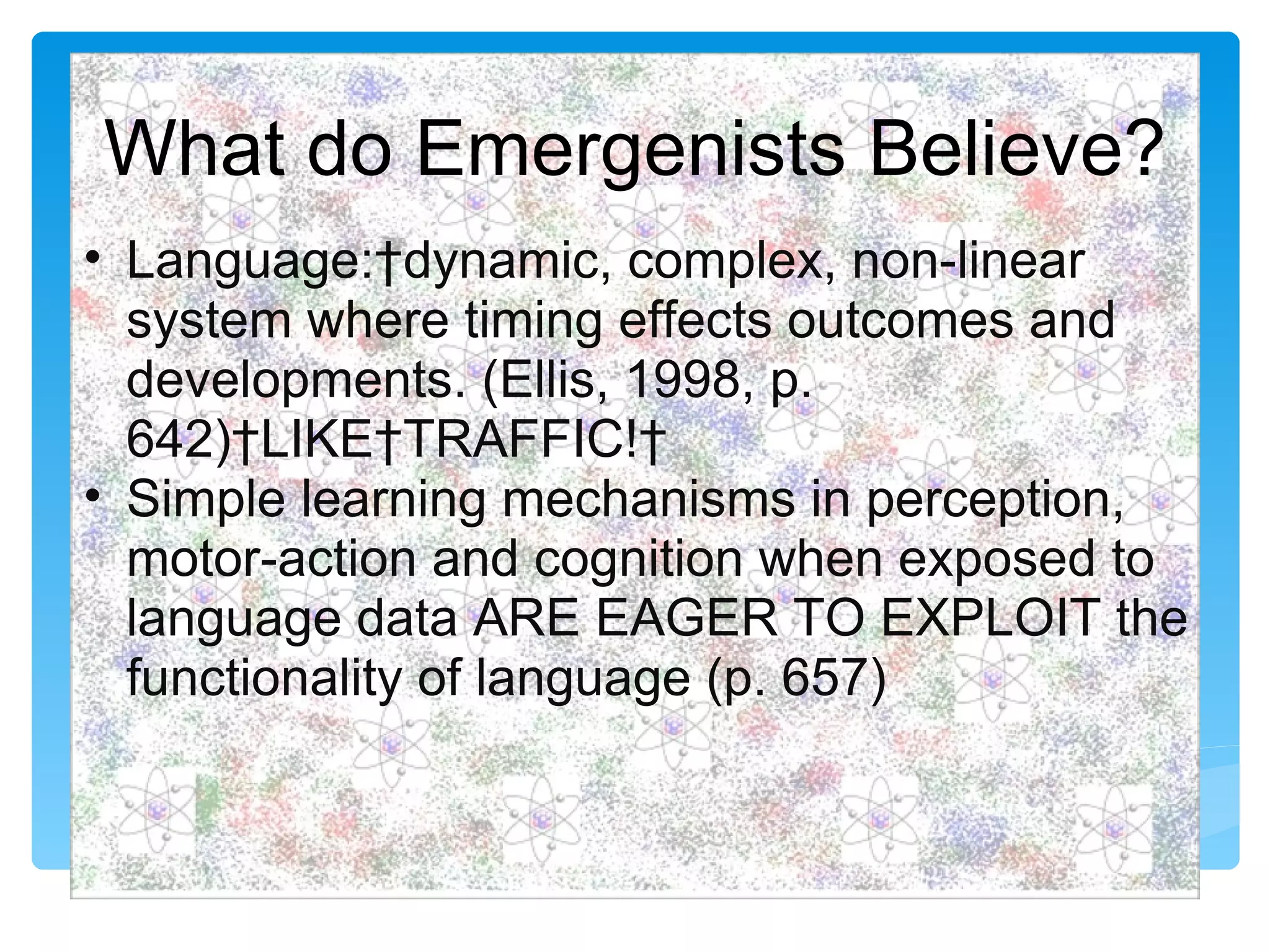 What do Emergenists Believe?
• Language: dynamic, complex, non-linear
  system where timing effects outcomes and
  developments. (Ellis, 1998, p.
  642) LIKE TRAFFIC! 
• Simple learning mechanisms in perception,
  motor-action and cognition when exposed to
  language data ARE EAGER TO EXPLOIT the
  functionality of language (p. 657)
 