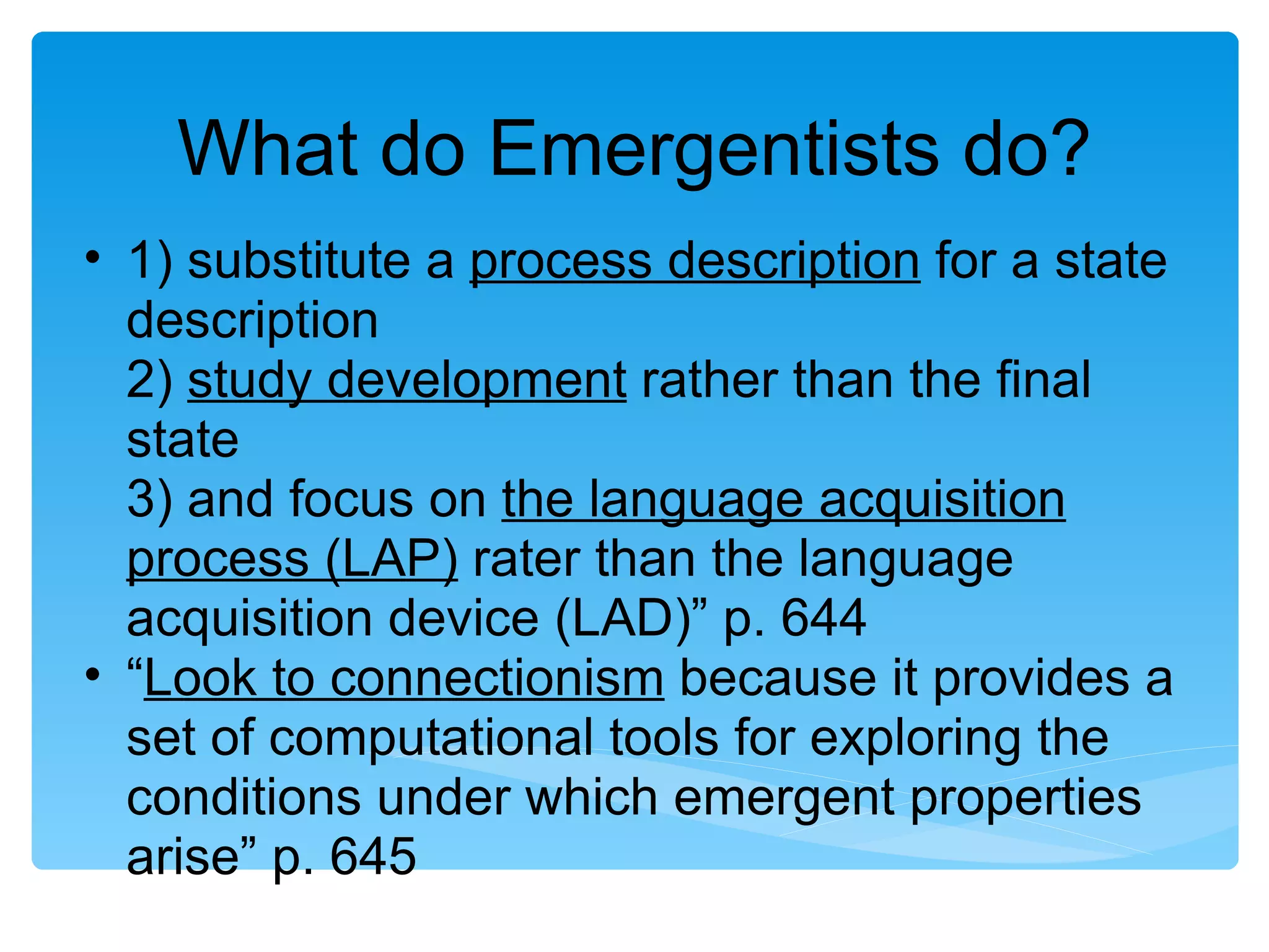What do Emergentists do?
• 1) substitute a process description for a state
  description
  2) study development rather than the final
  state
  3) and focus on the language acquisition
  process (LAP) rater than the language
  acquisition device (LAD)” p. 644
• “Look to connectionism because it provides a
  set of computational tools for exploring the
  conditions under which emergent properties
  arise” p. 645
 