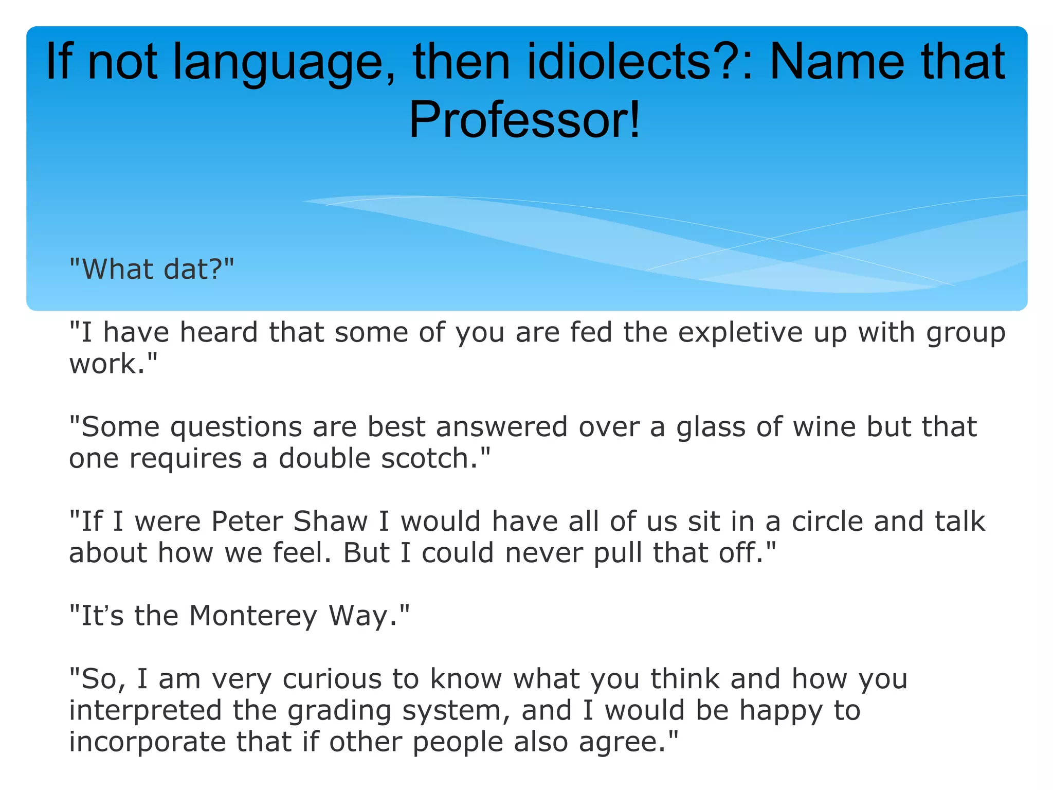 If not language, then idiolects?: Name that
                 Professor!

 "What dat?"

 "I have heard that some of you are fed the expletive up with group
 work."

 "Some questions are best answered over a glass of wine but that
 one requires a double scotch."

 "If I were Peter Shaw I would have all of us sit in a circle and talk
 about how we feel. But I could never pull that off."

 "It’s the Monterey Way."

 "So, I am very curious to know what you think and how you
 interpreted the grading system, and I would be happy to
 incorporate that if other people also agree."
 