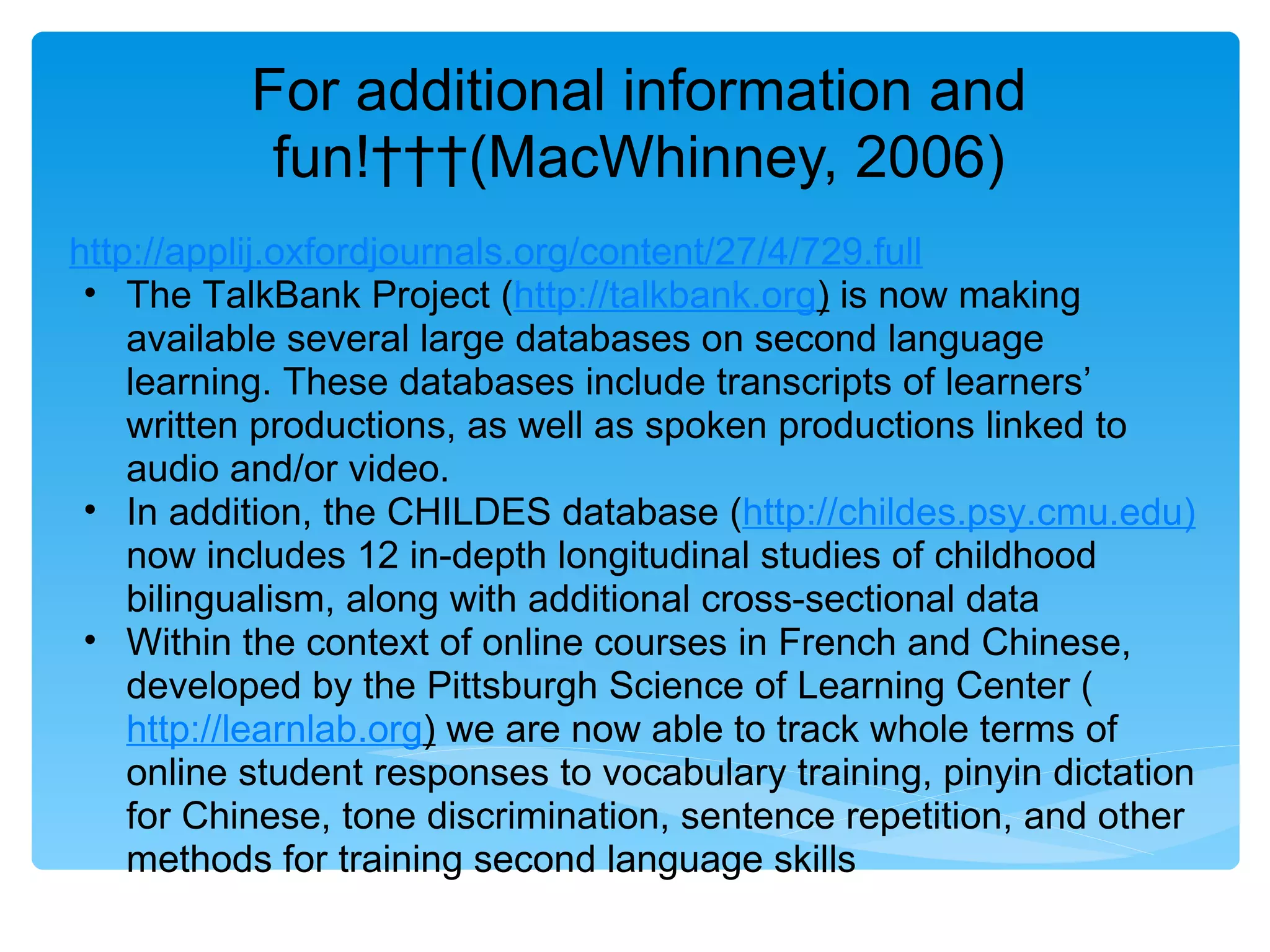 For additional information and
            fun!   (MacWhinney, 2006)
http://applij.oxfordjournals.org/content/27/4/729.full
 • The TalkBank Project (http://talkbank.org) is now making
    available several large databases on second language
    learning. These databases include transcripts of learners’
    written productions, as well as spoken productions linked to
    audio and/or video.
 • In addition, the CHILDES database (http://childes.psy.cmu.edu)
    now includes 12 in-depth longitudinal studies of childhood
    bilingualism, along with additional cross-sectional data
 • Within the context of online courses in French and Chinese,
    developed by the Pittsburgh Science of Learning Center (
    http://learnlab.org) we are now able to track whole terms of
    online student responses to vocabulary training, pinyin dictation
    for Chinese, tone discrimination, sentence repetition, and other
    methods for training second language skills
 