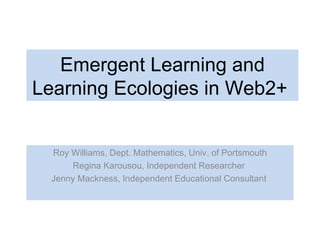 Emergent Learning and Learning Ecologies in Web2+  Roy Williams, Dept. Mathematics, Univ. of Portsmouth Regina Karousou, Independent Researcher  Jenny Mackness, Independent Educational Consultant  