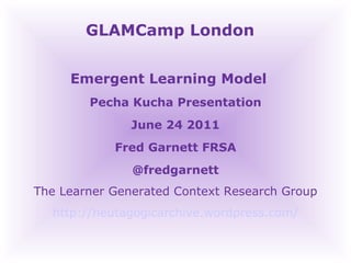 GLAMCamp London  Emergent Learning Model  Pecha Kucha Presentation June 24 2011 Fred Garnett FRSA @fredgarnett The Learner Generated Context Research Group http://heutagogicarchive.wordpress.com/ 