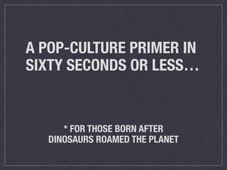 A POP-CULTURE PRIMER IN 
SIXTY SECONDS OR LESS… 
* FOR THOSE BORN AFTER 
DINOSAURS ROAMED THE PLANET 
 