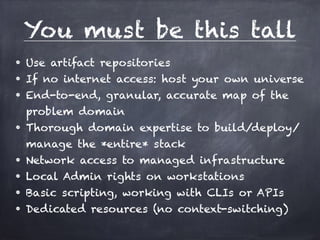 You must be this tall 
• Use artifact repositories 
• If no internet access: host your own universe 
• End-to-end, granular, accurate map of the 
problem domain 
• Thorough domain expertise to build/deploy/ 
manage the *entire* stack 
• Network access to managed infrastructure 
• Local Admin rights on workstations 
• Basic scripting, working with CLIs or APIs 
• Dedicated resources (no context-switching) 
 