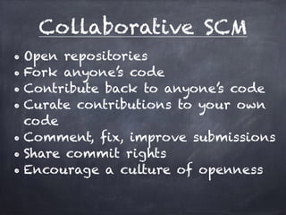 Collaborative SCM 
• Open repositories 
• Fork anyone’s code 
• Contribute back to anyone’s code 
• Curate contributions to your own 
code 
• Comment, fix, improve submissions 
• Share commit rights 
• Encourage a culture of openness 
 
