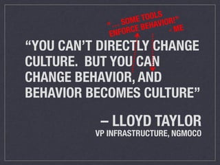 “… SOME TOOLS 
ENFORCE BEHAVIOR!” 
- ME 
“YOU CAN’T DIRECTLY CHANGE 
CULTURE. BUT YOU CAN 
CHANGE BEHAVIOR, AND 
BEHAVIOR BECOMES CULTURE” 
– LLOYD TAYLOR 
VP INFRASTRUCTURE, NGMOCO 
 