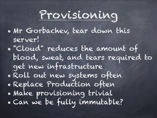 Provisioning 
• Mr Gorbachev, tear down this server! 
• "Cloud" reduces the amount of 
blood, sweat, and tears required to 
get new infrastructure 
• Containers also reduce this effort 
• Roll out new systems often 
• Replace Production often 
• Make provisioning trivial 
• Can we be fully immutable? 
 