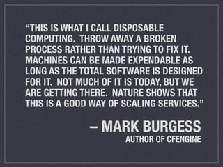 “THIS IS WHAT I CALL DISPOSABLE 
COMPUTING. THROW AWAY A BROKEN 
PROCESS RATHER THAN TRYING TO FIX IT. 
MACHINES CAN BE MADE EXPENDABLE AS 
LONG AS THE TOTAL SOFTWARE IS DESIGNED 
FOR IT. NOT MUCH OF IT IS TODAY, BUT WE 
ARE GETTING THERE. NATURE SHOWS THAT 
THIS IS A GOOD WAY OF SCALING SERVICES.” 
– MARK BURGESS 
AUTHOR OF CFENGINE 
 