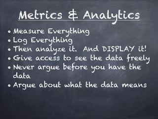Metrics & Analytics 
• Measure Everything 
• Log Everything 
• Then analyze it. And DISPLAY it! 
• Give access to see the data freely 
• Never argue before you have the 
data 
• Argue about what the data means 
 