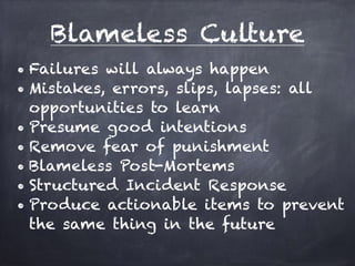 Blameless Culture 
• Failures will always happen 
• Mistakes, errors, slips, lapses: all 
opportunities to learn 
• Presume good intentions 
• Remove fear of punishment 
• Blameless Post-Mortems 
• Structured Incident Response 
• Produce actionable items to prevent 
the same thing in the future 
 