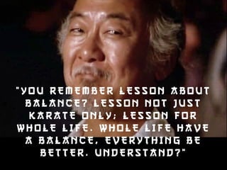 “YOU REMEMBER L ESSON ABOUT 
BALANCE? LESSON N OT JUS T 
KARATE ONLY ; LESSON F O R 
WHOLE L IFE. WHOLE L IFE HAVE 
A BALANCE, EVERYTHING B E 
BETTER. UNDERSTAND?” 
 