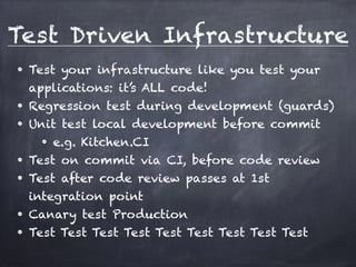 Test Driven Infrastructure 
• Test your infrastructure like you test your 
applications: it’s ALL code! 
• Regression test during development (guards) 
• Unit test local development before commit 
• e.g. Kitchen.CI 
• Test on commit via CI, before code review 
• Test after code review passes at 1st 
integration point 
• Canary test Production 
• Test Test Test Test Test Test Test Test Test 
 