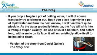 www.JobTraQ.com© Swift Software 2013
The Frog
• If you drop a frog in a pot of boiling water, it will of course
frantically try to clamber out. But if you place it gently in a pot
of tepid water and turn the heat on low, it will float there quite
placidly. As the water gradually heats up, the frog will sink into
a tranquil stupor, exactly like one of us in a hot bath, and before
long, with a smile on its face, it will unresistingly allow itself to
be boiled to death.
- Version of the story from Daniel Quinn's
The Story of B
 