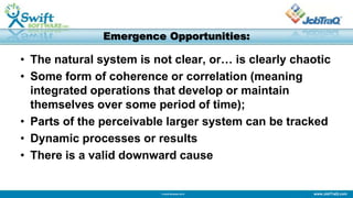 www.JobTraQ.com© Swift Software 2013
Emergence Opportunities:
• The natural system is not clear, or… is clearly chaotic
• Some form of coherence or correlation (meaning
integrated operations that develop or maintain
themselves over some period of time);
• Parts of the perceivable larger system can be tracked
• Dynamic processes or results
• There is a valid downward cause
 