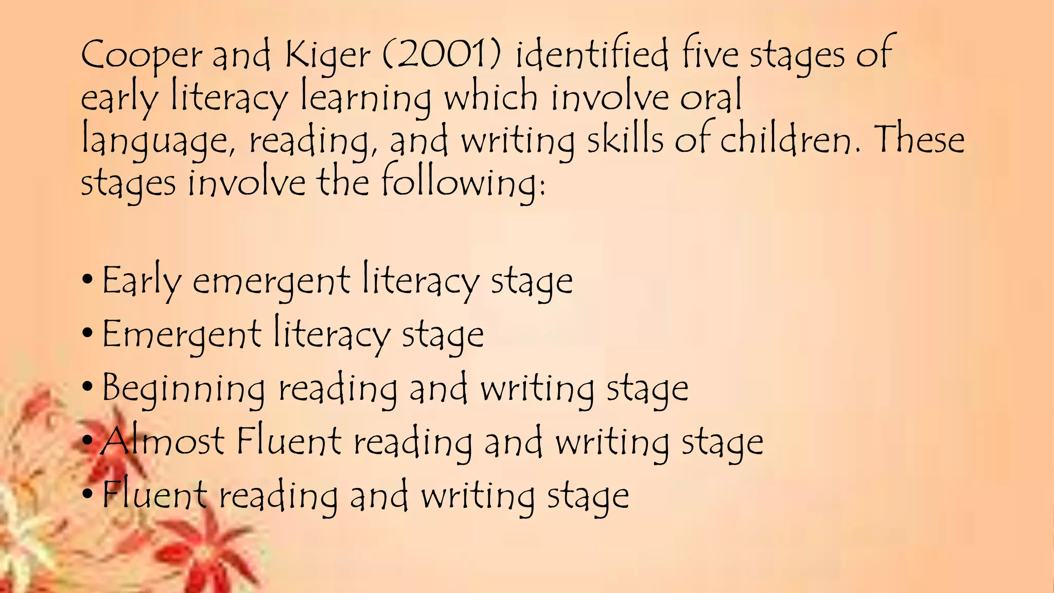 Cooper and Kiger (2001) identified five stages of
early literacy learning which involve oral
language, reading, and writing skills of children. These
stages involve the following:
•Early emergent literacy stage
•Emergent literacy stage
•Beginning reading and writing stage
•Almost Fluent reading and writing stage
•Fluent reading and writing stage
 