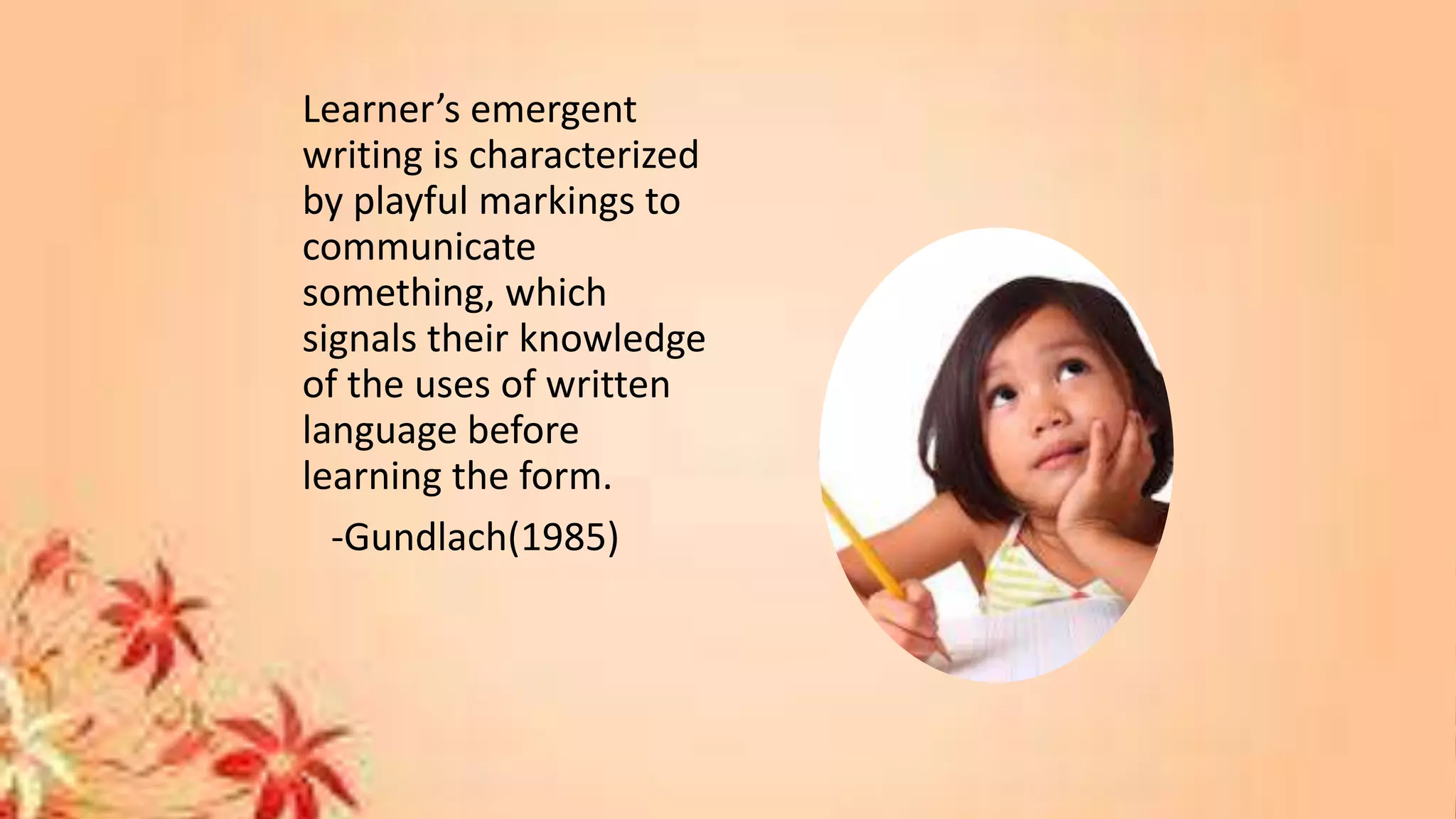 Learner’s emergent
writing is characterized
by playful markings to
communicate
something, which
signals their knowledge
of the uses of written
language before
learning the form.
-Gundlach(1985)
 