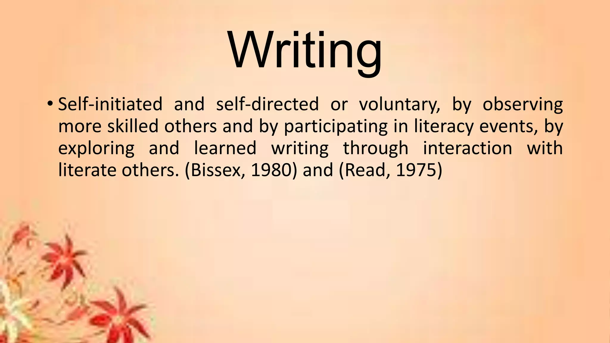 Writing
• Self-initiated and self-directed or voluntary, by observing
more skilled others and by participating in literacy events, by
exploring and learned writing through interaction with
literate others. (Bissex, 1980) and (Read, 1975)
 