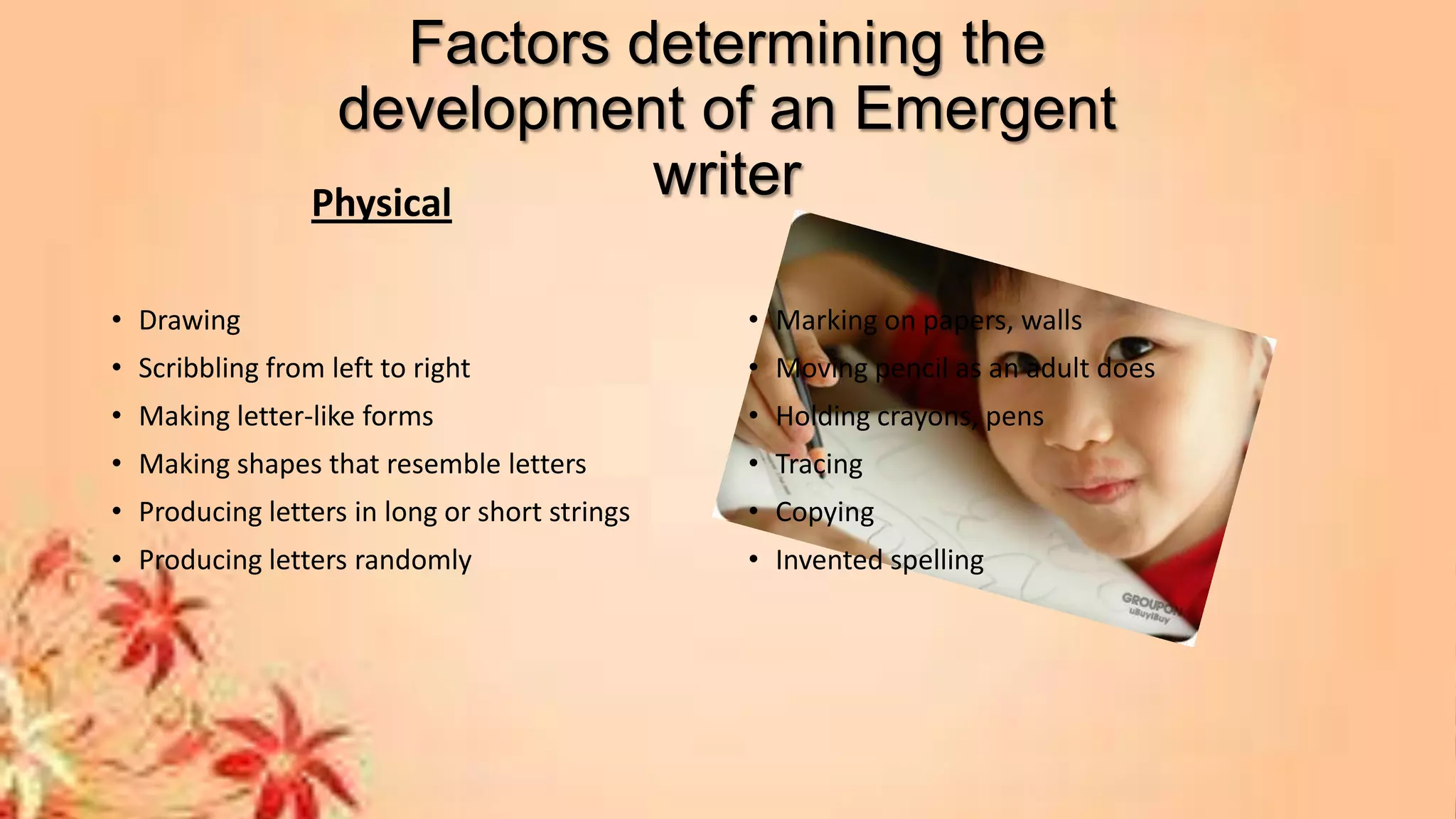Factors determining the
development of an Emergent
writerPhysical
• Drawing
• Scribbling from left to right
• Making letter-like forms
• Making shapes that resemble letters
• Producing letters in long or short strings
• Producing letters randomly
• Marking on papers, walls
• Moving pencil as an adult does
• Holding crayons, pens
• Tracing
• Copying
• Invented spelling
 