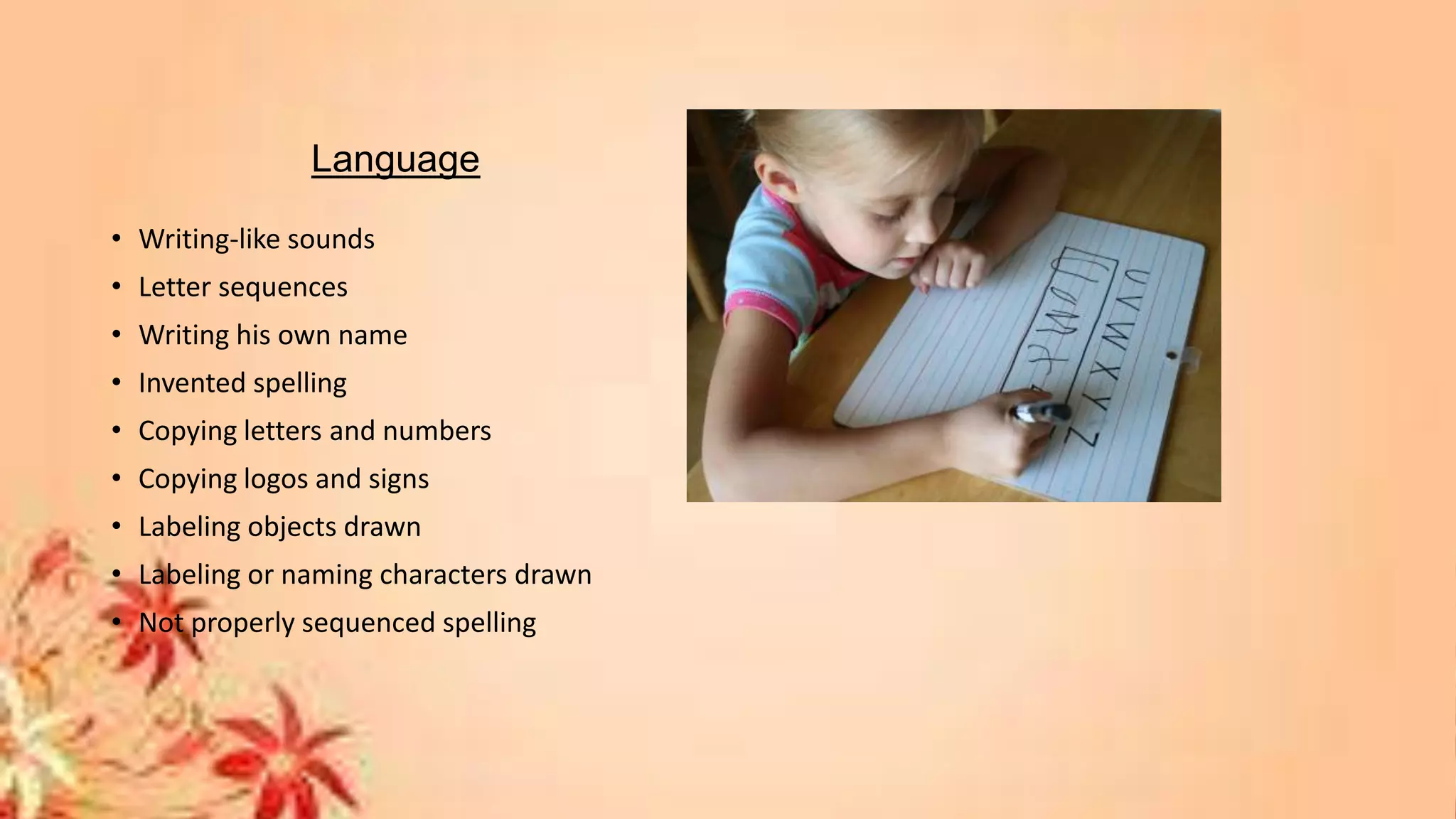 Language
• Writing-like sounds
• Letter sequences
• Writing his own name
• Invented spelling
• Copying letters and numbers
• Copying logos and signs
• Labeling objects drawn
• Labeling or naming characters drawn
• Not properly sequenced spelling
 