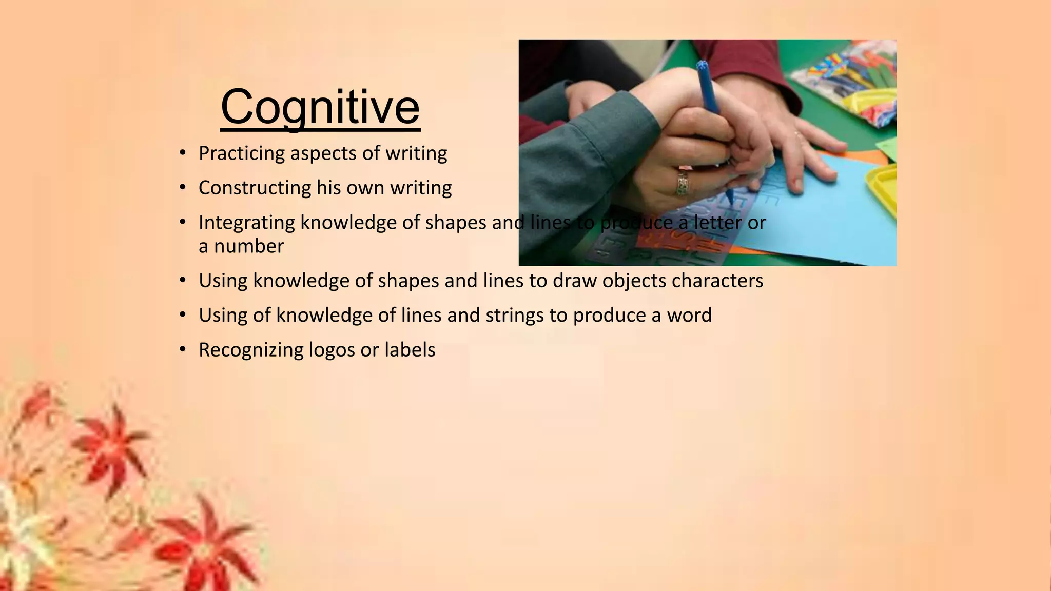 Cognitive
• Practicing aspects of writing
• Constructing his own writing
• Integrating knowledge of shapes and lines to produce a letter or
a number
• Using knowledge of shapes and lines to draw objects characters
• Using of knowledge of lines and strings to produce a word
• Recognizing logos or labels
 