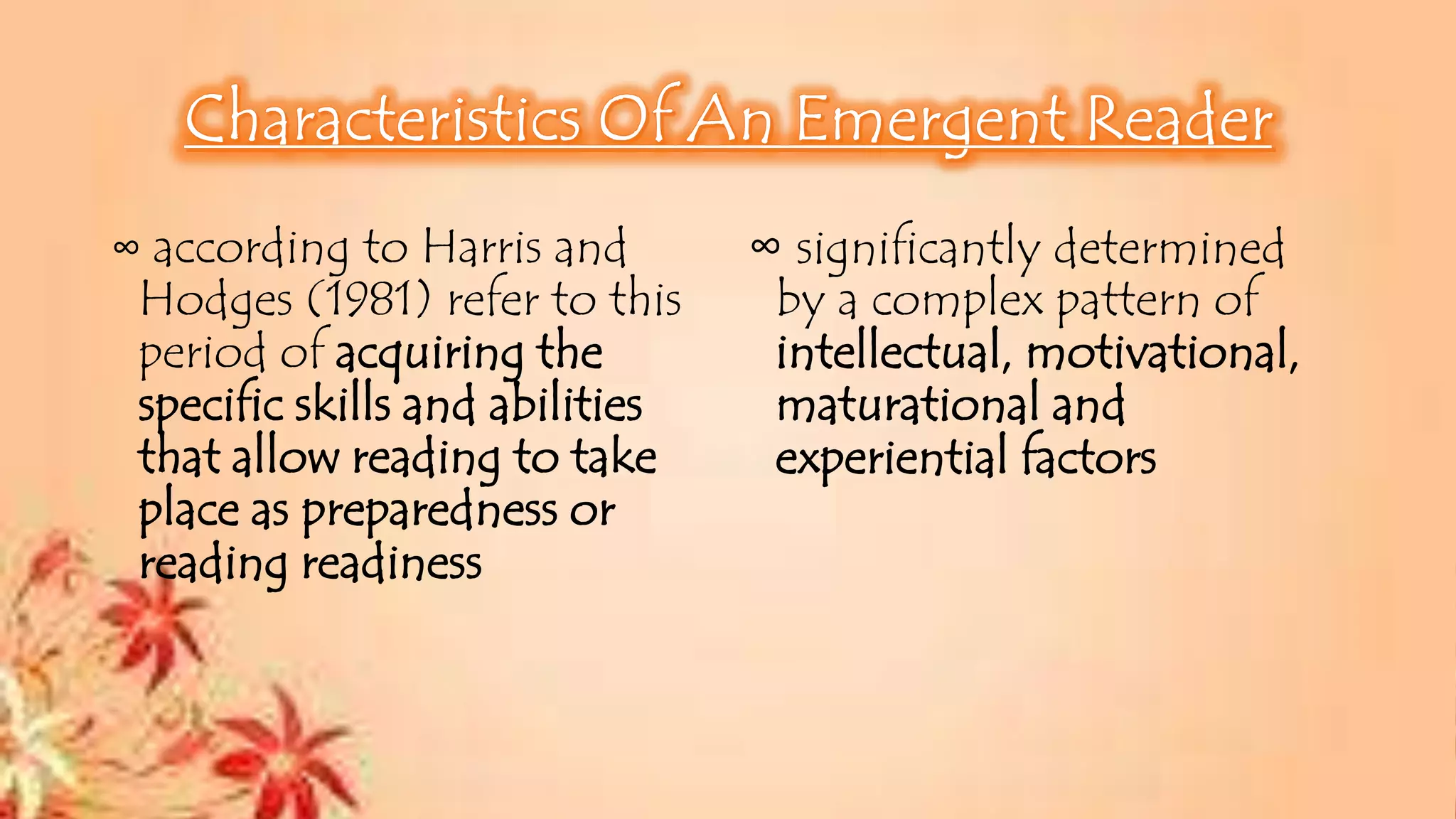 ∞ according to Harris and
Hodges (1981) refer to this
period of acquiring the
specific skills and abilities
that allow reading to take
place as preparedness or
reading readiness
∞ significantly determined
by a complex pattern of
intellectual, motivational,
maturational and
experiential factors
 