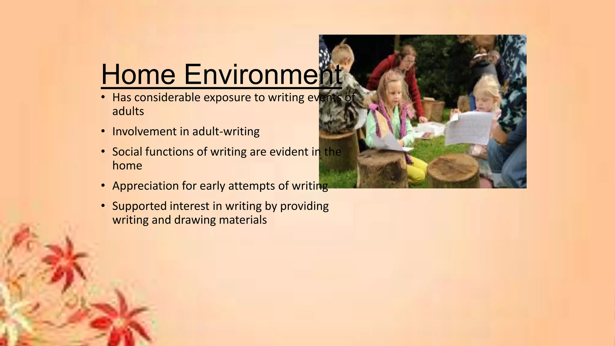 Home Environment
• Has considerable exposure to writing events of
adults
• Involvement in adult-writing
• Social functions of writing are evident in the
home
• Appreciation for early attempts of writing
• Supported interest in writing by providing
writing and drawing materials
 
